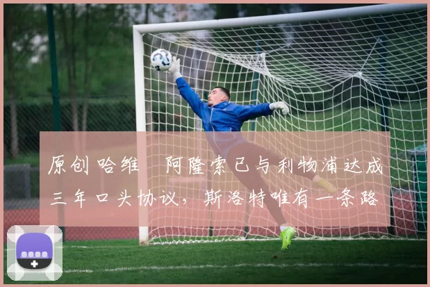 原创 哈维・阿隆索已与利物浦达成三年口头协议，斯洛特唯有一条路可 “翻盘”