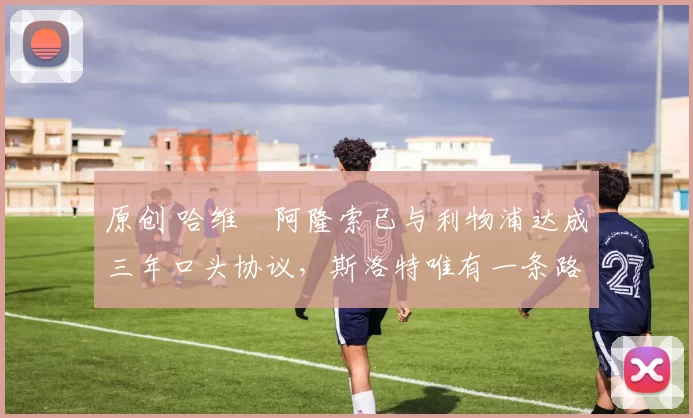 原创 哈维・阿隆索已与利物浦达成三年口头协议，斯洛特唯有一条路可 “翻盘”