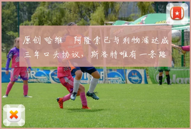 原创 哈维・阿隆索已与利物浦达成三年口头协议，斯洛特唯有一条路可 “翻盘”