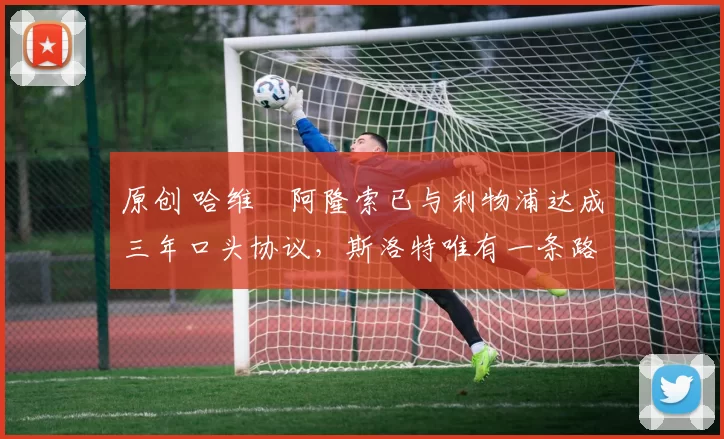 原创 哈维・阿隆索已与利物浦达成三年口头协议，斯洛特唯有一条路可 “翻盘”