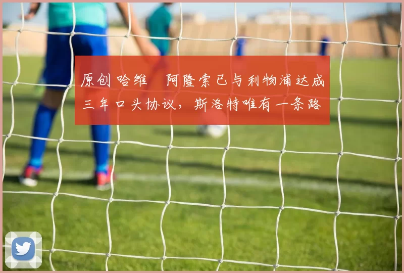 原创 哈维・阿隆索已与利物浦达成三年口头协议，斯洛特唯有一条路可 “翻盘”