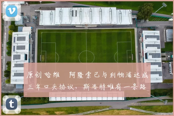 原创 哈维・阿隆索已与利物浦达成三年口头协议，斯洛特唯有一条路可 “翻盘”