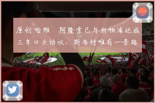 原创 哈维・阿隆索已与利物浦达成三年口头协议，斯洛特唯有一条路可 “翻盘”