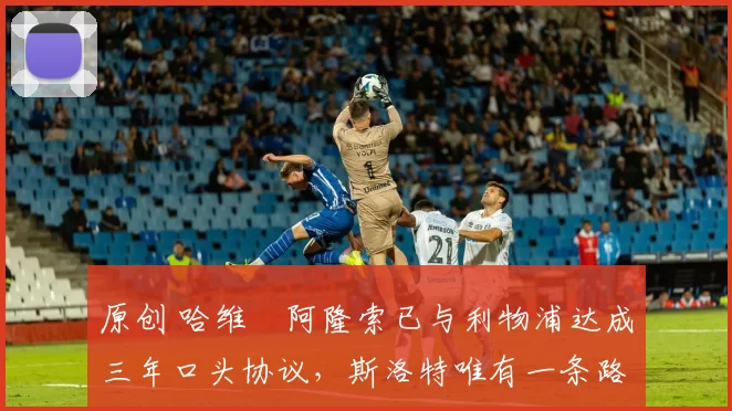 原创 哈维・阿隆索已与利物浦达成三年口头协议，斯洛特唯有一条路可 “翻盘”