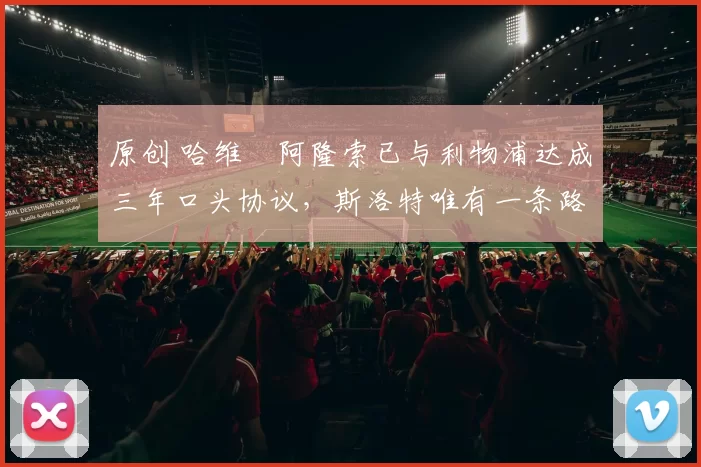 原创 哈维・阿隆索已与利物浦达成三年口头协议，斯洛特唯有一条路可 “翻盘”