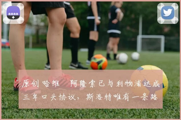 原创 哈维・阿隆索已与利物浦达成三年口头协议，斯洛特唯有一条路可 “翻盘”