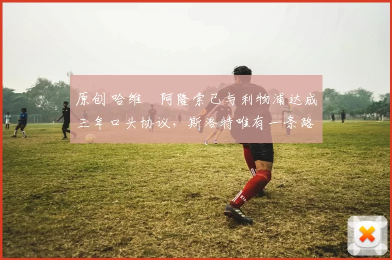 原创 哈维・阿隆索已与利物浦达成三年口头协议，斯洛特唯有一条路可 “翻盘”