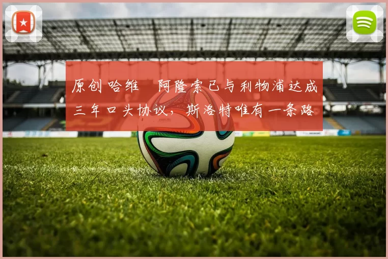 原创 哈维・阿隆索已与利物浦达成三年口头协议，斯洛特唯有一条路可 “翻盘”