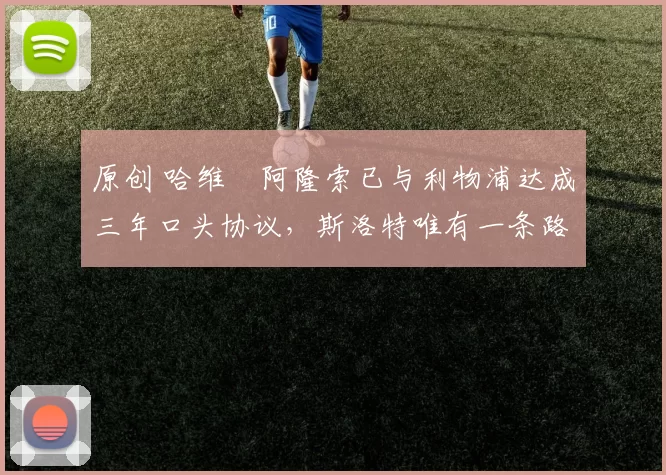 原创 哈维・阿隆索已与利物浦达成三年口头协议，斯洛特唯有一条路可 “翻盘”