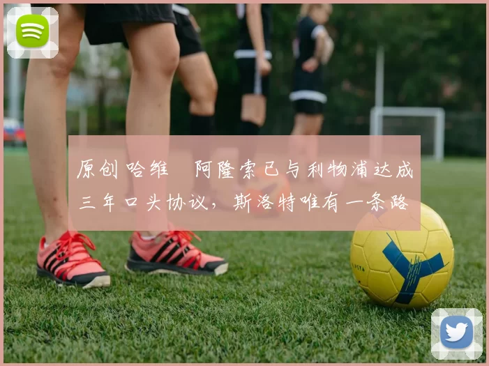 原创 哈维・阿隆索已与利物浦达成三年口头协议，斯洛特唯有一条路可 “翻盘”