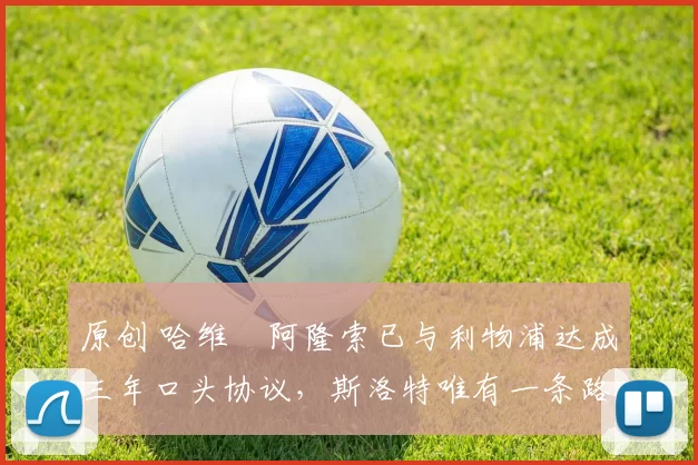 原创 哈维・阿隆索已与利物浦达成三年口头协议，斯洛特唯有一条路可 “翻盘”