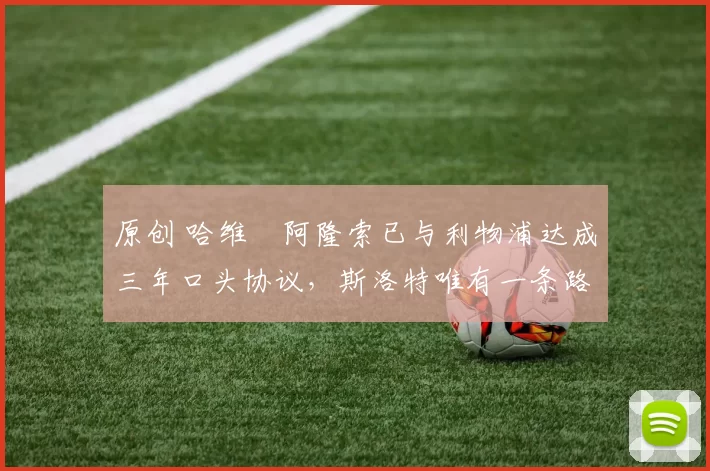 原创 哈维・阿隆索已与利物浦达成三年口头协议，斯洛特唯有一条路可 “翻盘”