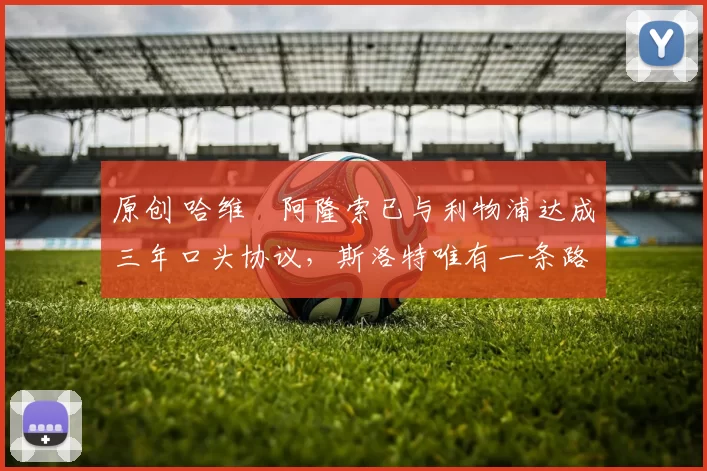 原创 哈维・阿隆索已与利物浦达成三年口头协议，斯洛特唯有一条路可 “翻盘”