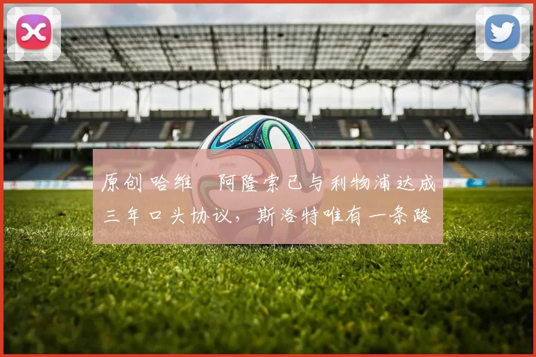 原创 哈维・阿隆索已与利物浦达成三年口头协议，斯洛特唯有一条路可 “翻盘”