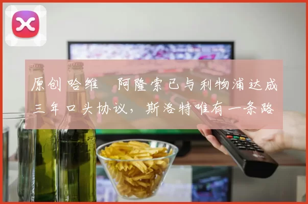 原创 哈维・阿隆索已与利物浦达成三年口头协议，斯洛特唯有一条路可 “翻盘”