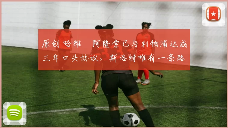 原创 哈维・阿隆索已与利物浦达成三年口头协议，斯洛特唯有一条路可 “翻盘”