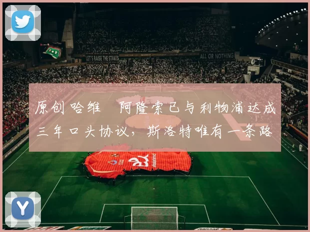 原创 哈维・阿隆索已与利物浦达成三年口头协议，斯洛特唯有一条路可 “翻盘”