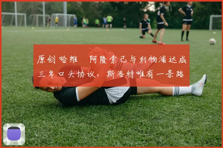 原创 哈维・阿隆索已与利物浦达成三年口头协议，斯洛特唯有一条路可 “翻盘”