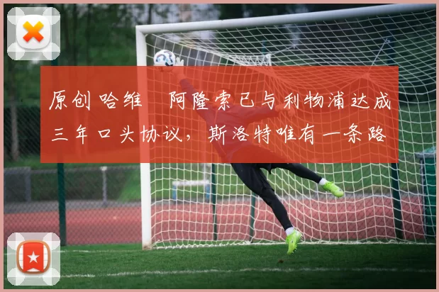 原创 哈维・阿隆索已与利物浦达成三年口头协议，斯洛特唯有一条路可 “翻盘”