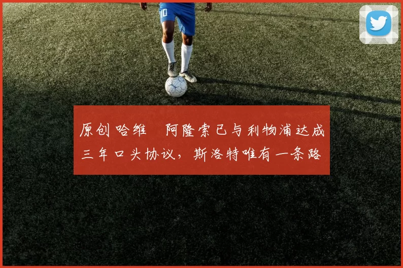 原创 哈维・阿隆索已与利物浦达成三年口头协议，斯洛特唯有一条路可 “翻盘”