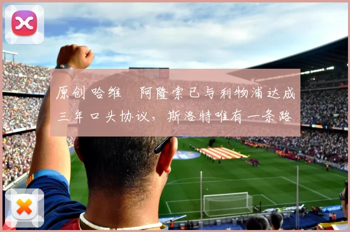 原创 哈维・阿隆索已与利物浦达成三年口头协议，斯洛特唯有一条路可 “翻盘”