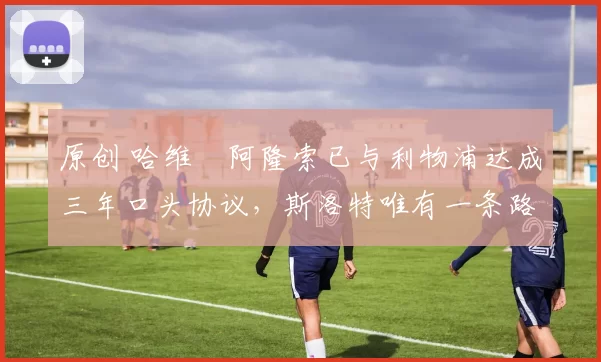 原创 哈维・阿隆索已与利物浦达成三年口头协议，斯洛特唯有一条路可 “翻盘”