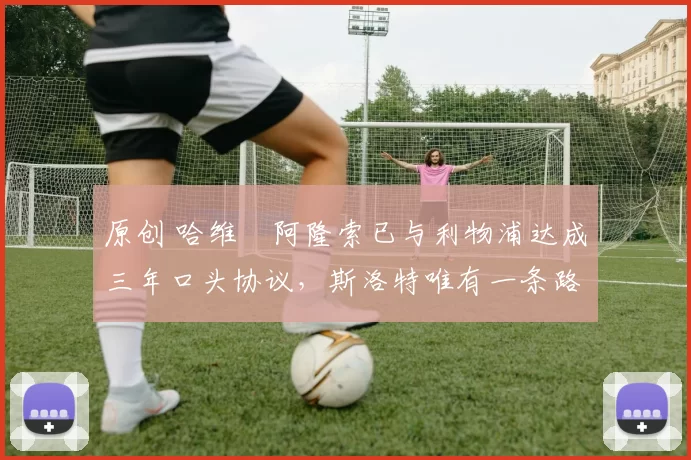 原创 哈维・阿隆索已与利物浦达成三年口头协议，斯洛特唯有一条路可 “翻盘”