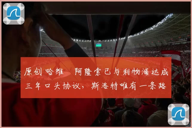 原创 哈维・阿隆索已与利物浦达成三年口头协议，斯洛特唯有一条路可 “翻盘”