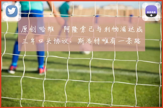 原创 哈维・阿隆索已与利物浦达成三年口头协议，斯洛特唯有一条路可 “翻盘”