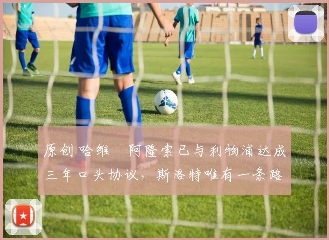 原创 哈维・阿隆索已与利物浦达成三年口头协议，斯洛特唯有一条路可 “翻盘”