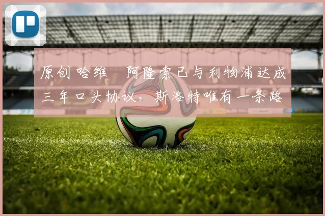 原创 哈维・阿隆索已与利物浦达成三年口头协议，斯洛特唯有一条路可 “翻盘”