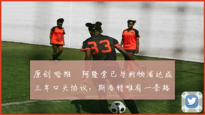 原创 哈维・阿隆索已与利物浦达成三年口头协议，斯洛特唯有一条路可 “翻盘”