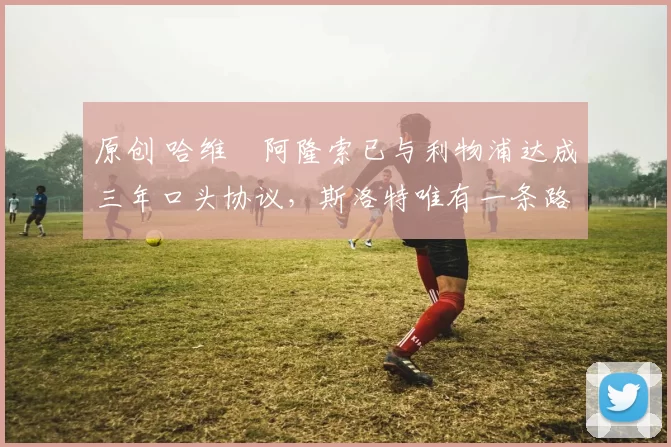 原创 哈维・阿隆索已与利物浦达成三年口头协议，斯洛特唯有一条路可 “翻盘”