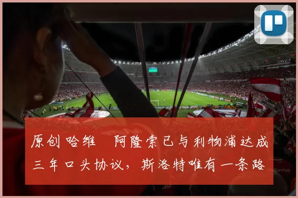 原创 哈维・阿隆索已与利物浦达成三年口头协议，斯洛特唯有一条路可 “翻盘”