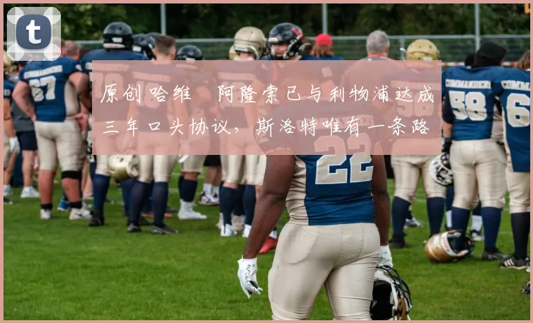 原创 哈维・阿隆索已与利物浦达成三年口头协议，斯洛特唯有一条路可 “翻盘”