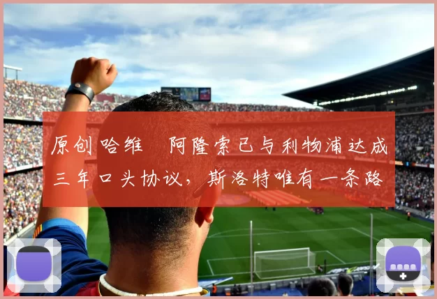 原创 哈维・阿隆索已与利物浦达成三年口头协议，斯洛特唯有一条路可 “翻盘”