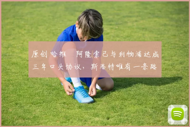 原创 哈维・阿隆索已与利物浦达成三年口头协议，斯洛特唯有一条路可 “翻盘”