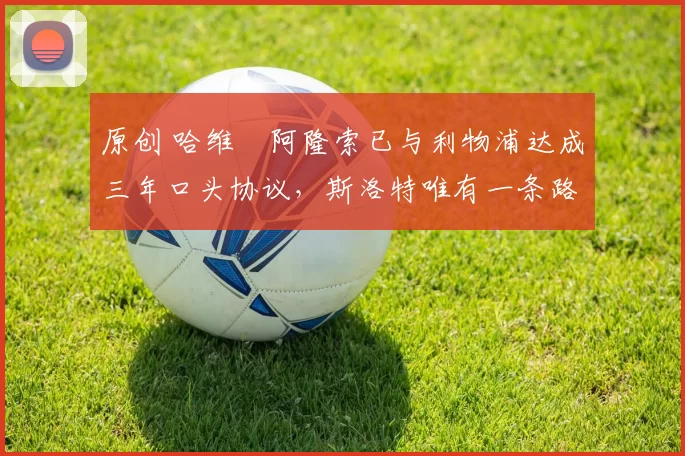 原创 哈维・阿隆索已与利物浦达成三年口头协议，斯洛特唯有一条路可 “翻盘”