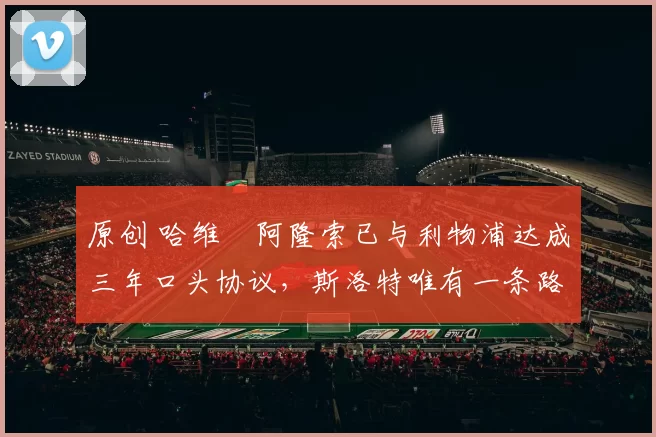 原创 哈维・阿隆索已与利物浦达成三年口头协议，斯洛特唯有一条路可 “翻盘”