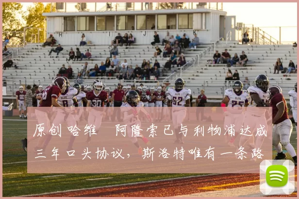 原创 哈维・阿隆索已与利物浦达成三年口头协议，斯洛特唯有一条路可 “翻盘”