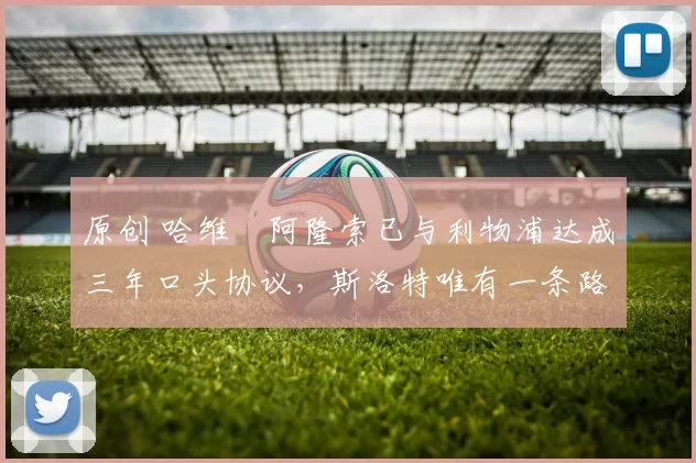 原创 哈维・阿隆索已与利物浦达成三年口头协议，斯洛特唯有一条路可 “翻盘”