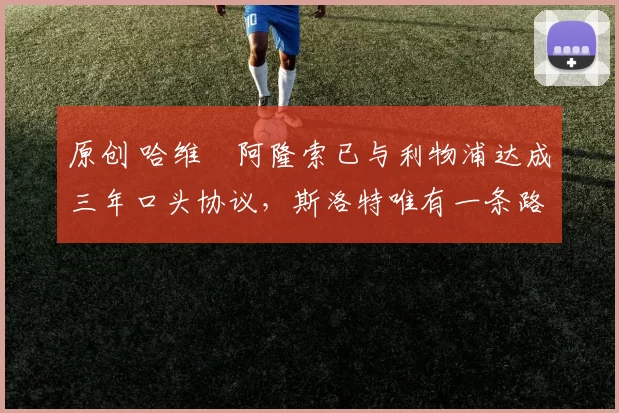 原创 哈维・阿隆索已与利物浦达成三年口头协议，斯洛特唯有一条路可 “翻盘”