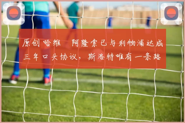 原创 哈维・阿隆索已与利物浦达成三年口头协议，斯洛特唯有一条路可 “翻盘”