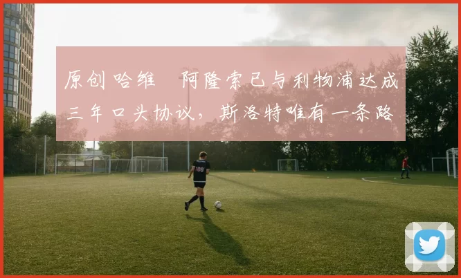 原创 哈维・阿隆索已与利物浦达成三年口头协议，斯洛特唯有一条路可 “翻盘”