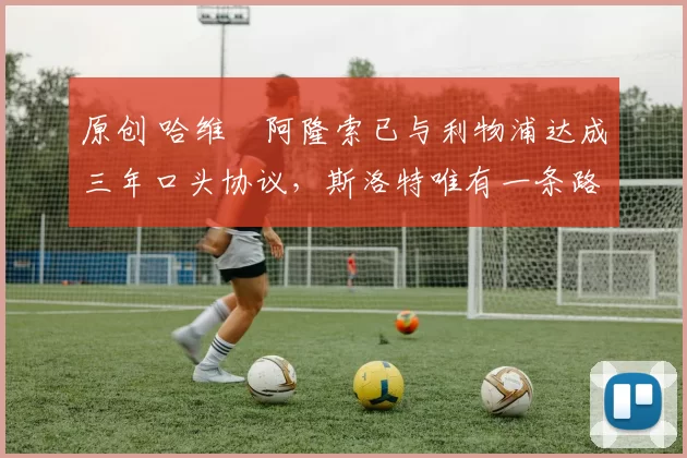 原创 哈维・阿隆索已与利物浦达成三年口头协议，斯洛特唯有一条路可 “翻盘”