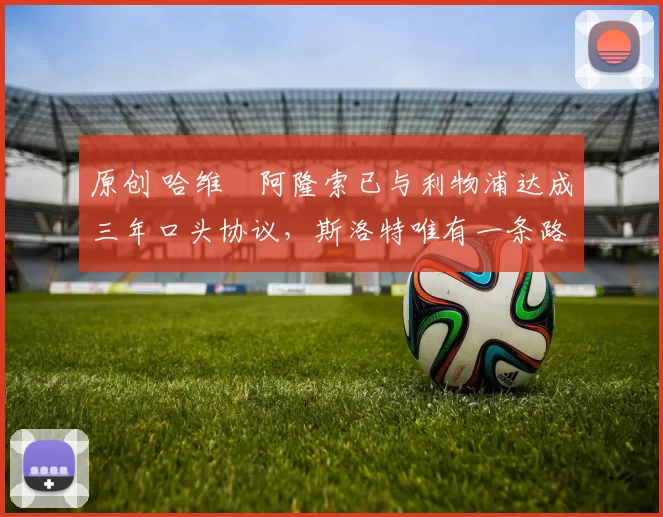 原创 哈维・阿隆索已与利物浦达成三年口头协议，斯洛特唯有一条路可 “翻盘”