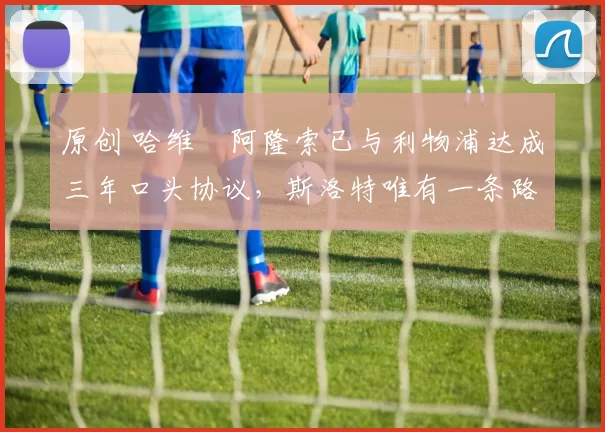 原创 哈维・阿隆索已与利物浦达成三年口头协议，斯洛特唯有一条路可 “翻盘”