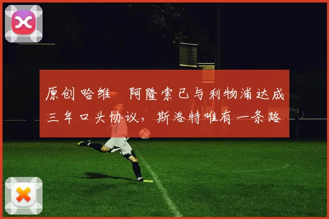 原创 哈维・阿隆索已与利物浦达成三年口头协议，斯洛特唯有一条路可 “翻盘”