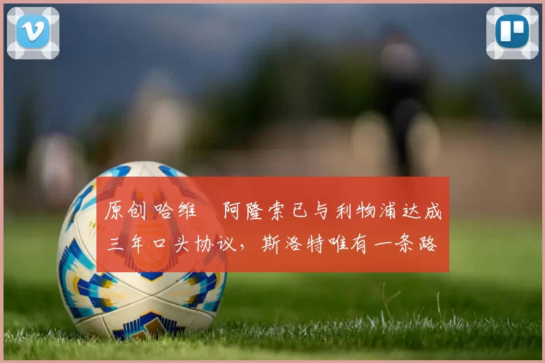 原创 哈维・阿隆索已与利物浦达成三年口头协议，斯洛特唯有一条路可 “翻盘”