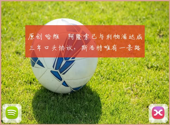 原创 哈维・阿隆索已与利物浦达成三年口头协议，斯洛特唯有一条路可 “翻盘”